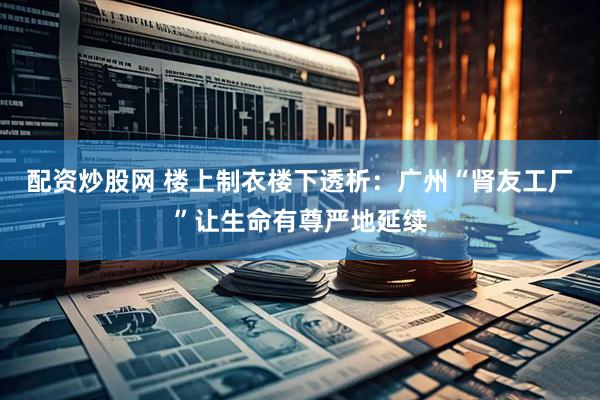 配资炒股网 楼上制衣楼下透析：广州“肾友工厂”让生命有尊严地延续