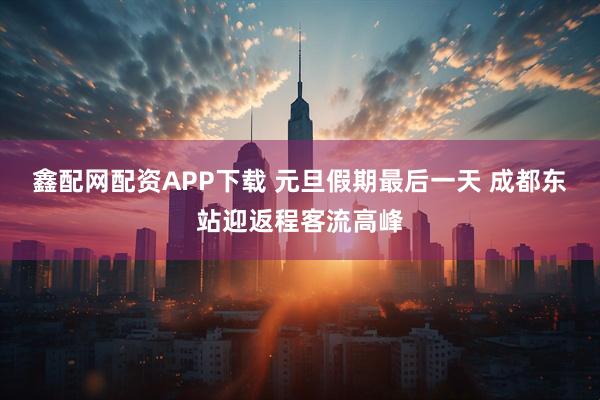 鑫配网配资APP下载 元旦假期最后一天 成都东站迎返程客流高峰