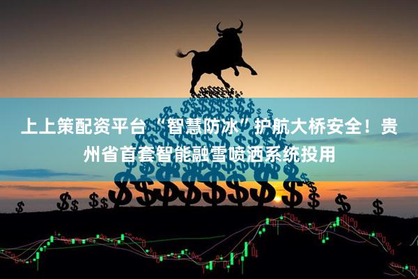 上上策配资平台 “智慧防冰”护航大桥安全！贵州省首套智能融雪喷洒系统投用