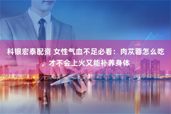科银宏泰配资 女性气血不足必看：肉苁蓉怎么吃，才不会上火又能补养身体