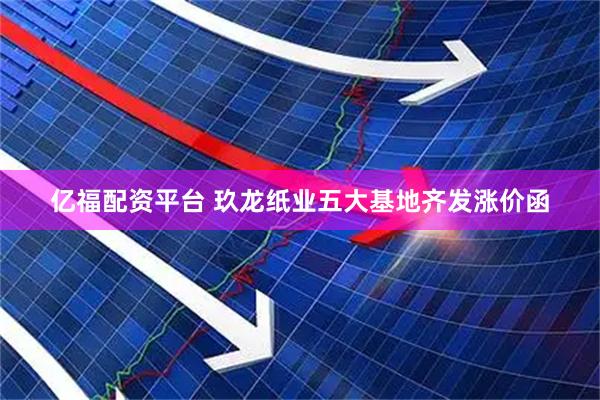 亿福配资平台 玖龙纸业五大基地齐发涨价函