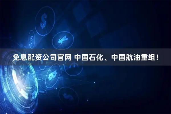 免息配资公司官网 中国石化、中国航油重组！