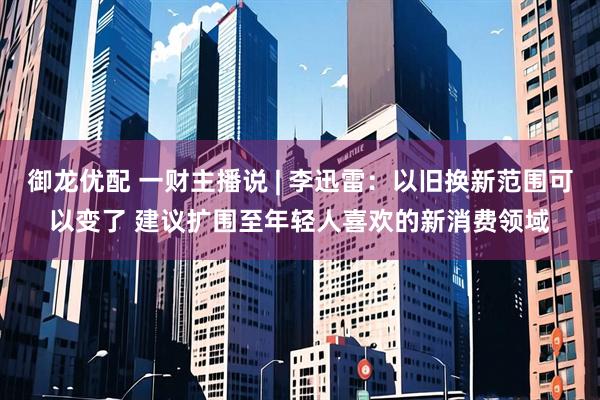 御龙优配 一财主播说 | 李迅雷：以旧换新范围可以变了 建议扩围至年轻人喜欢的新消费领域