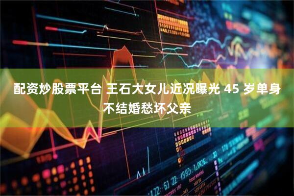 配资炒股票平台 王石大女儿近况曝光 45 岁单身不结婚愁坏父亲