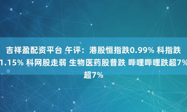 吉祥盈配资平台 午评：港股恒指跌0.99% 科指跌1.15% 科网股走弱 生物医药股普跌 哔哩哔哩跌超7%