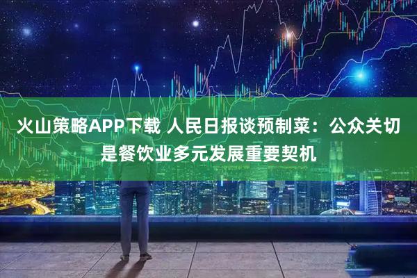 火山策略APP下载 人民日报谈预制菜：公众关切是餐饮业多元发展重要契机