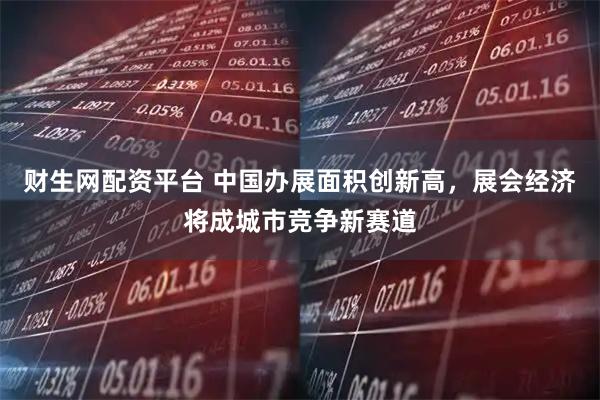 财生网配资平台 中国办展面积创新高，展会经济将成城市竞争新赛道