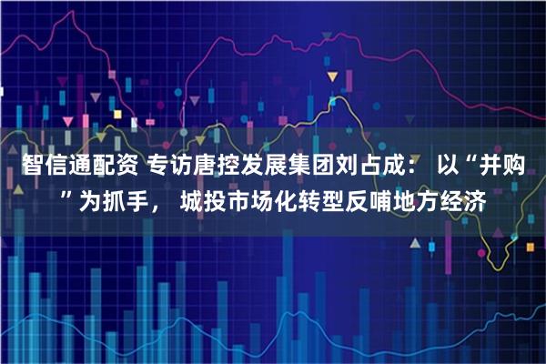 智信通配资 专访唐控发展集团刘占成： 以“并购”为抓手， 城投市场化转型反哺地方经济