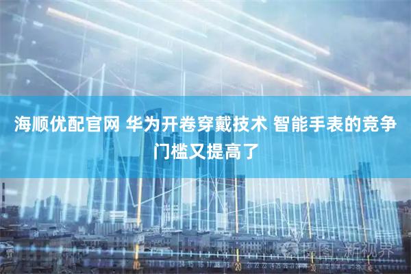 海顺优配官网 华为开卷穿戴技术 智能手表的竞争门槛又提高了