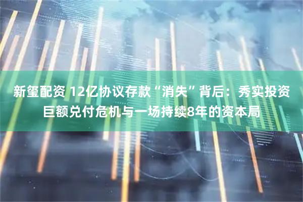 新玺配资 12亿协议存款“消失”背后：秀实投资巨额兑付危机与一场持续8年的资本局