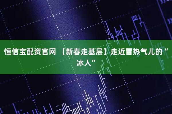 恒信宝配资官网 【新春走基层】走近冒热气儿的“冰人”