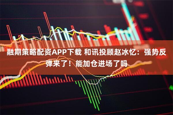 融期策略配资APP下载 和讯投顾赵冰忆：强势反弹来了！能加仓进场了吗