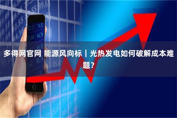 多得网官网 能源风向标｜光热发电如何破解成本难题？