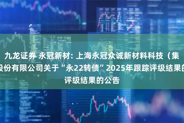 九龙证券 永冠新材: 上海永冠众诚新材料科技（集团）股份有限公司关于“永22转债”2025年跟踪评级结果的公告