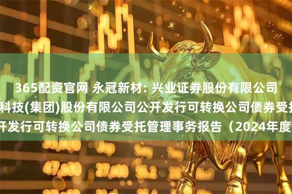 365配资官网 永冠新材: 兴业证券股份有限公司关于上海永冠众诚新材料科技(集团)股份有限公司公开发行可转换公司债券受托管理事务报告（2024年度）