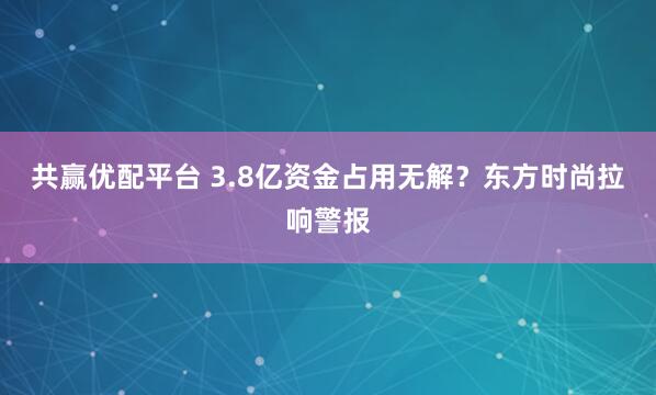 共赢优配平台 3.8亿资金占用无解？东方时尚拉响警报