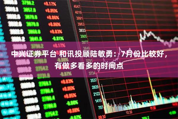 中兴证券平台 和讯投顾陆敏勇：7月份比较好，有做多看多的时间点