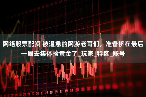 网络股票配资 被逼急的网游老哥们，准备挤在最后一周去集体捡黄金了_玩家_特区_账号