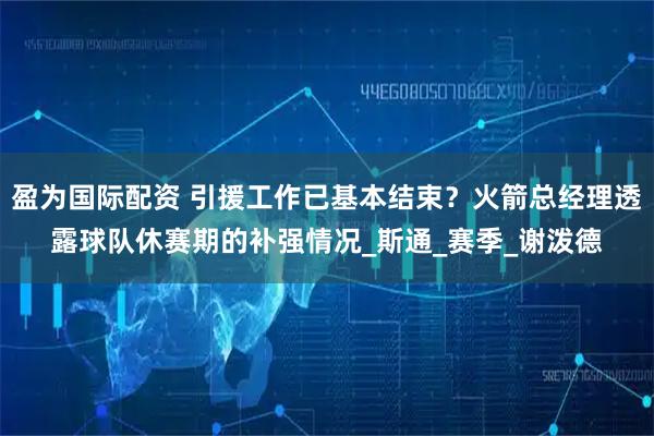 盈为国际配资 引援工作已基本结束？火箭总经理透露球队休赛期的补强情况_斯通_赛季_谢泼德