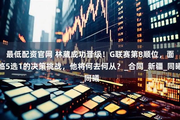 最低配资官网 林葳成功晋级！G联赛第8顺位，面临5选1的决策挑战，他将何去何从？_合同_新疆_同曦