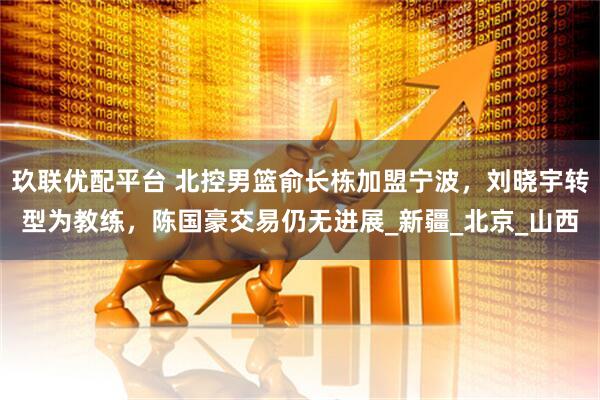 玖联优配平台 北控男篮俞长栋加盟宁波，刘晓宇转型为教练，陈国豪交易仍无进展_新疆_北京_山西