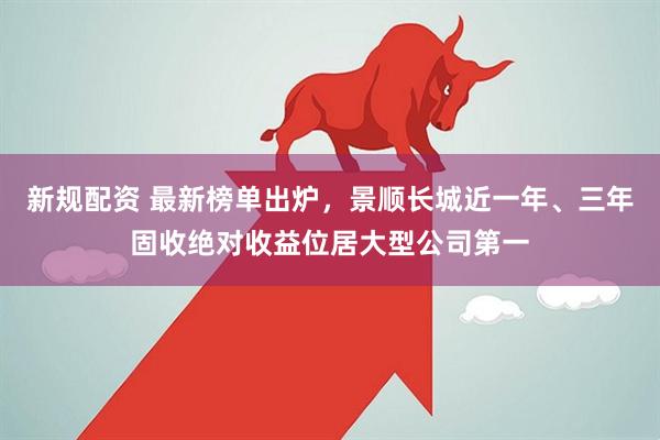 新规配资 最新榜单出炉，景顺长城近一年、三年固收绝对收益位居大型公司第一