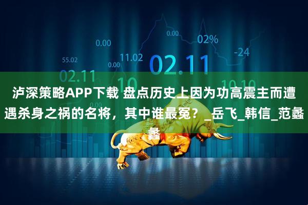泸深策略APP下载 盘点历史上因为功高震主而遭遇杀身之祸的名将，其中谁最冤？_岳飞_韩信_范蠡