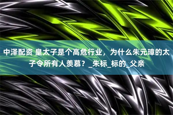 中泽配资 皇太子是个高危行业，为什么朱元璋的太子令所有人羡慕？_朱标_标的_父亲