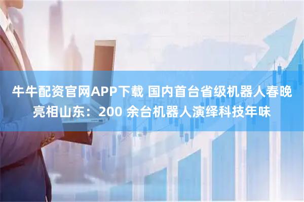 牛牛配资官网APP下载 国内首台省级机器人春晚亮相山东：200 余台机器人演绎科技年味