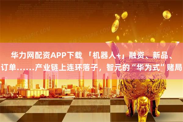 华力网配资APP下载 「机器人+」融资、新品、订单……产业链上连环落子，智元的“华为式”赌局