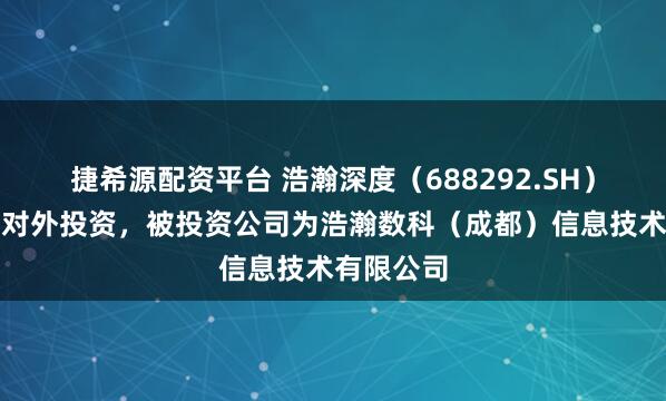 捷希源配资平台 浩瀚深度（688292.SH）新增一起对外投资，被投资公司为浩瀚数科（成都）信息技术有限公司