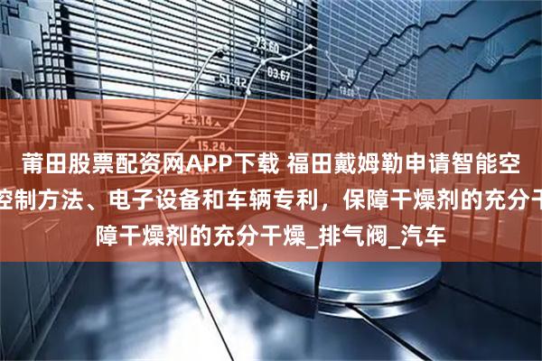 莆田股票配资网APP下载 福田戴姆勒申请智能空气管理系统及其控制方法、电子设备和车辆专利，保障干燥剂的充分干燥_排气阀_汽车
