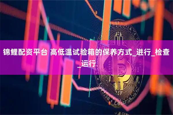锦鲤配资平台 高低温试验箱的保养方式_进行_检查_运行