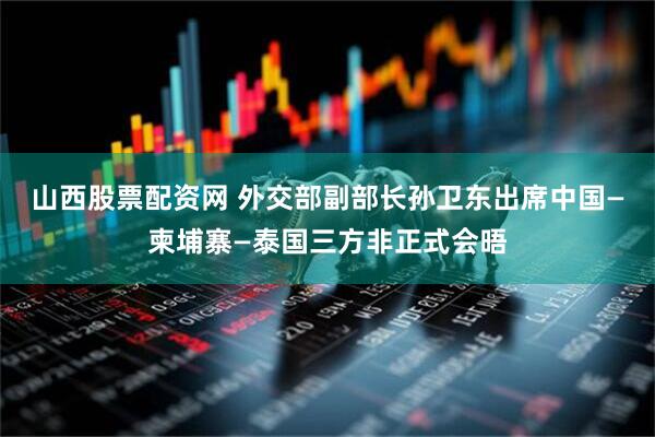 山西股票配资网 外交部副部长孙卫东出席中国—柬埔寨—泰国三方非正式会晤