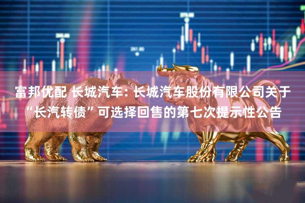 富邦优配 长城汽车: 长城汽车股份有限公司关于“长汽转债”可选择回售的第七次提示性公告