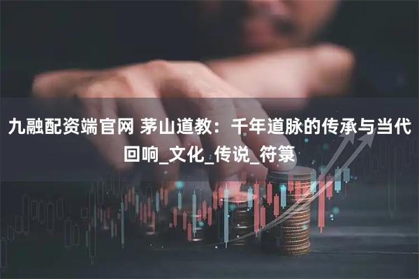九融配资端官网 茅山道教：千年道脉的传承与当代回响_文化_传说_符箓