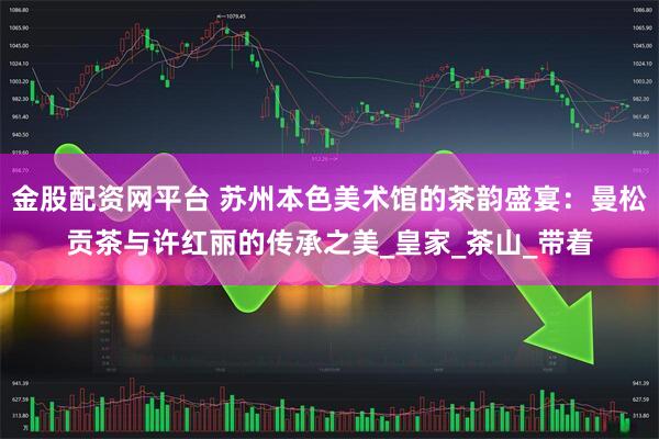 金股配资网平台 苏州本色美术馆的茶韵盛宴：曼松贡茶与许红丽的传承之美_皇家_茶山_带着