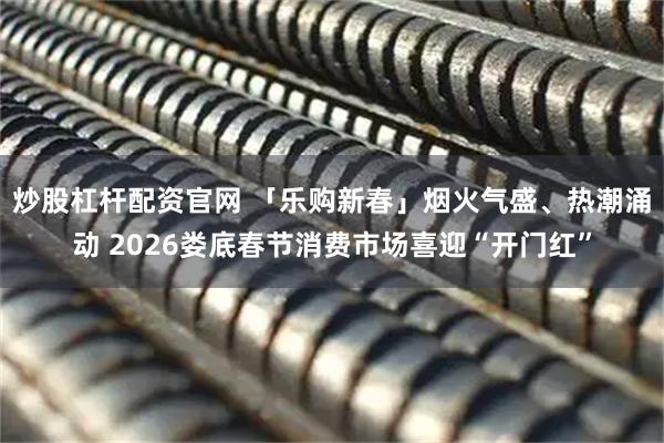 炒股杠杆配资官网 「乐购新春」烟火气盛、热潮涌动 2026娄底春节消费市场喜迎“开门红”