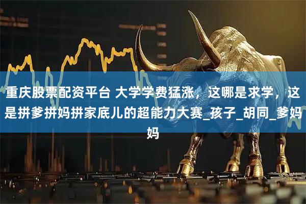 重庆股票配资平台 大学学费猛涨，这哪是求学，这是拼爹拼妈拼家底儿的超能力大赛_孩子_胡同_爹妈