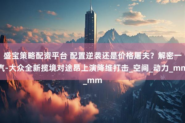 盛宝策略配资平台 配置逆袭还是价格屠夫？解密一汽-大众全新揽境对途昂上演降维打击_空间_动力_mm
