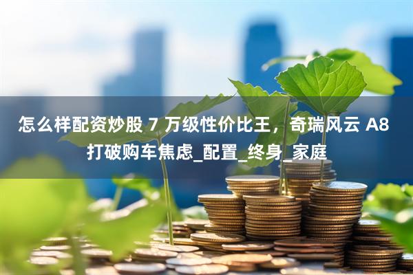怎么样配资炒股 7 万级性价比王，奇瑞风云 A8 打破购车焦虑_配置_终身_家庭