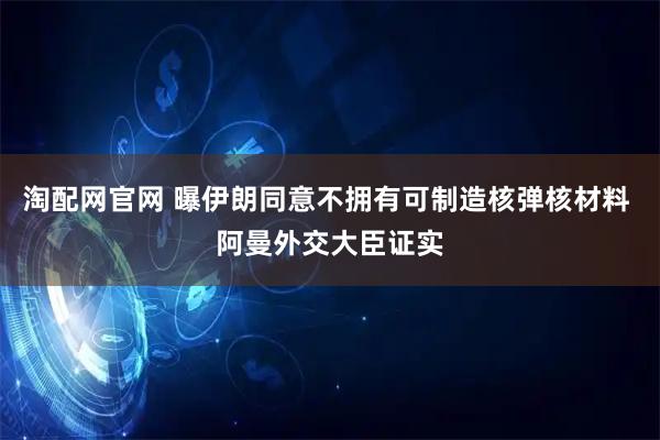淘配网官网 曝伊朗同意不拥有可制造核弹核材料 阿曼外交大臣证实