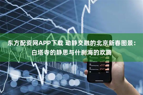 东方配资网APP下载 动静交融的北京新春图景：白塔寺的静思与什刹海的欢腾