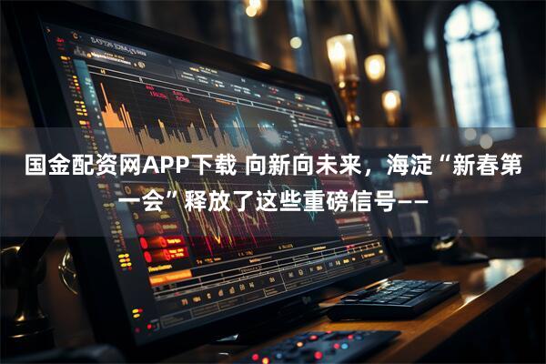 国金配资网APP下载 向新向未来，海淀“新春第一会”释放了这些重磅信号——