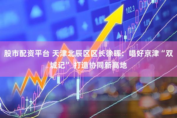 股市配资平台 天津北辰区区长徐晖：唱好京津“双城记” 打造协同新高地