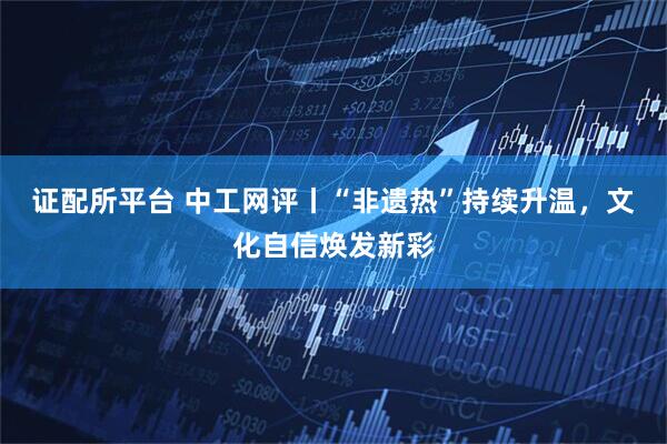 证配所平台 中工网评丨“非遗热”持续升温，文化自信焕发新彩