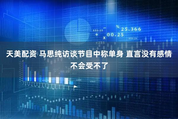 天美配资 马思纯访谈节目中称单身 直言没有感情不会受不了