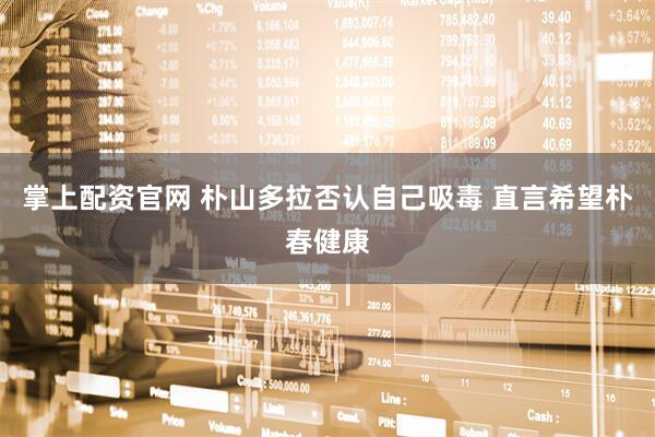 掌上配资官网 朴山多拉否认自己吸毒 直言希望朴春健康