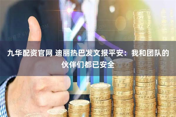 九华配资官网 迪丽热巴发文报平安：我和团队的伙伴们都已安全