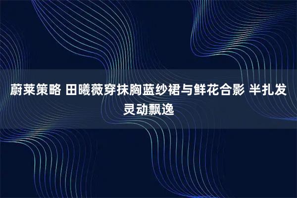 蔚莱策略 田曦薇穿抹胸蓝纱裙与鲜花合影 半扎发灵动飘逸